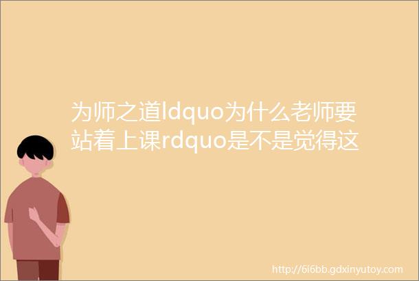 为师之道ldquo为什么老师要站着上课rdquo是不是觉得这个问题看着很有趣但却答不上个所以然来